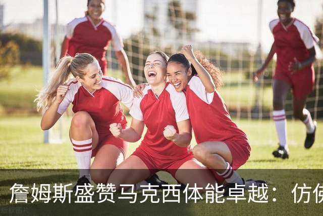 詹姆斯盛赞马克西体能卓越：仿佛永远不知疲倦
